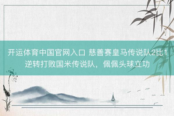 开运体育中国官网入口 慈善赛皇马传说队2比1逆转打败国米传说队，佩佩头球立功