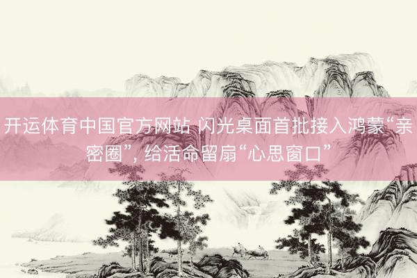 开运体育中国官方网站 闪光桌面首批接入鸿蒙“亲密圈”， 给活命留扇“心思窗口”