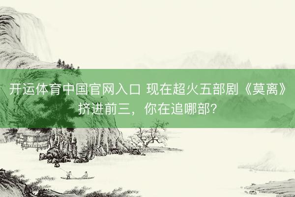 开运体育中国官网入口 现在超火五部剧《莫离》挤进前三，你在追哪部？