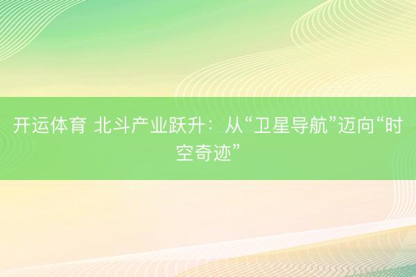 开运体育 北斗产业跃升：从“卫星导航”迈向“时空奇迹”