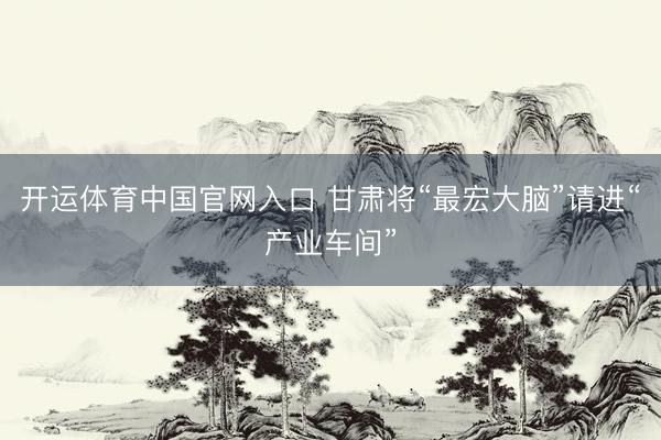开运体育中国官网入口 甘肃将“最宏大脑”请进“产业车间”