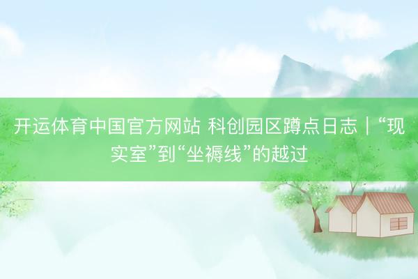 开运体育中国官方网站 科创园区蹲点日志｜“现实室”到“坐褥线”的越过