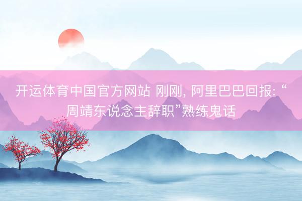 开运体育中国官方网站 刚刚， 阿里巴巴回报: “周靖东说念主辞职”熟练鬼话