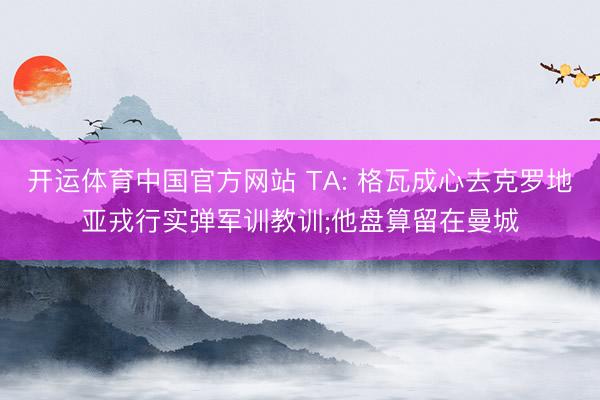 开运体育中国官方网站 TA: 格瓦成心去克罗地亚戎行实弹军训教训;他盘算留在曼城