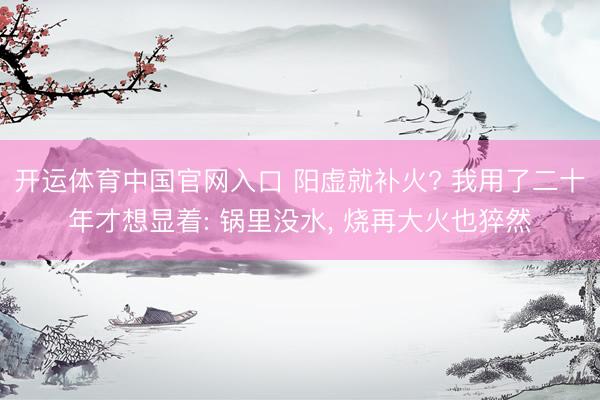 开运体育中国官网入口 阳虚就补火? 我用了二十年才想显着: 锅里没水， 烧再大火也猝然
