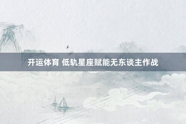 开运体育 低轨星座赋能无东谈主作战