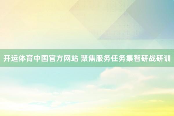 开运体育中国官方网站 聚焦服务任务集智研战研训