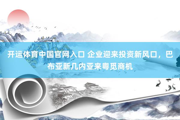 开运体育中国官网入口 企业迎来投资新风口，巴布亚新几内亚来粤觅商机