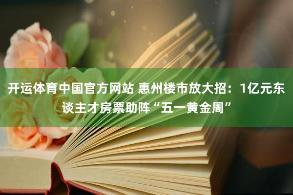开运体育中国官方网站 惠州楼市放大招：1亿元东谈主才房票助阵“五一黄金周”
