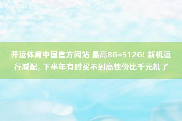 开运体育中国官方网站 最高8G+512G! 新机运行减配， 下半年有时买不到高性价比千元机了