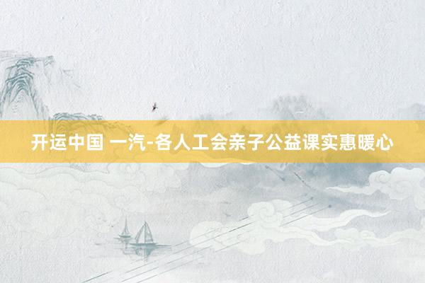 开运中国 一汽-各人工会亲子公益课实惠暖心