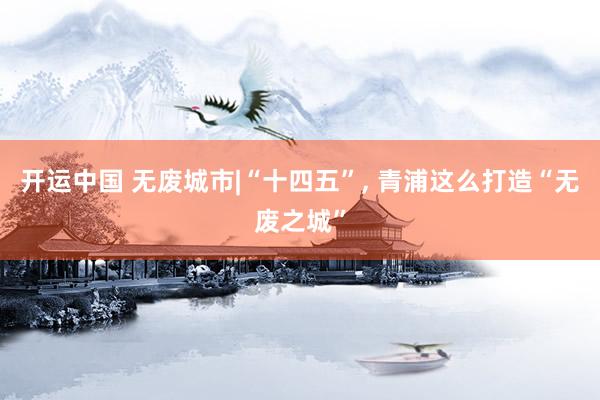 开运中国 无废城市|“十四五”， 青浦这么打造“无废之城”