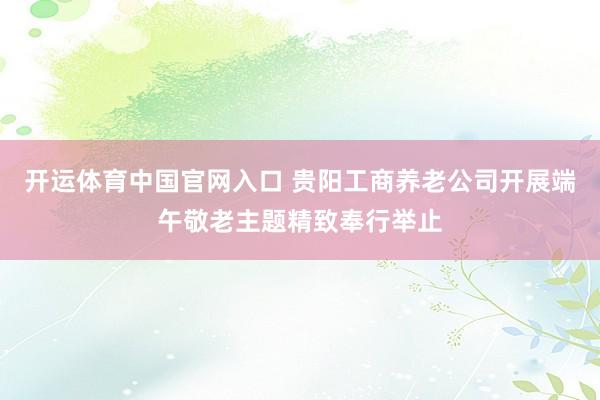 开运体育中国官网入口 贵阳工商养老公司开展端午敬老主题精致奉行举止