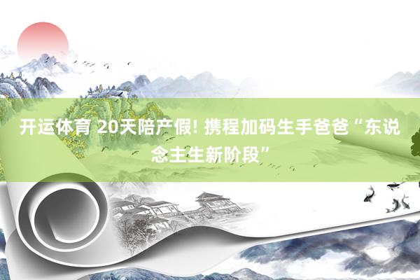 开运体育 20天陪产假! 携程加码生手爸爸“东说念主生新阶段”