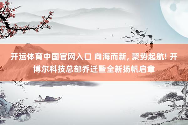 开运体育中国官网入口 向海而新， 聚势起航! 开博尔科技总部乔迁暨全新扬帆启章