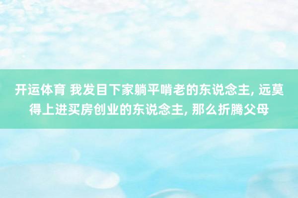 开运体育 我发目下家躺平啃老的东说念主, 远莫得上进买房创业的东说念主, 那么折腾父母
