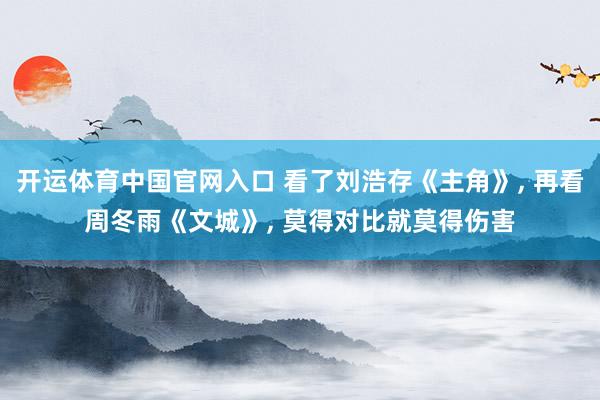 开运体育中国官网入口 看了刘浩存《主角》， 再看周冬雨《文城》， 莫得对比就莫得伤害