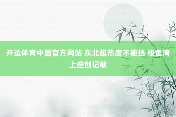 开运体育中国官方网站 东北超热度不能挡 梭鱼湾上座创记载
